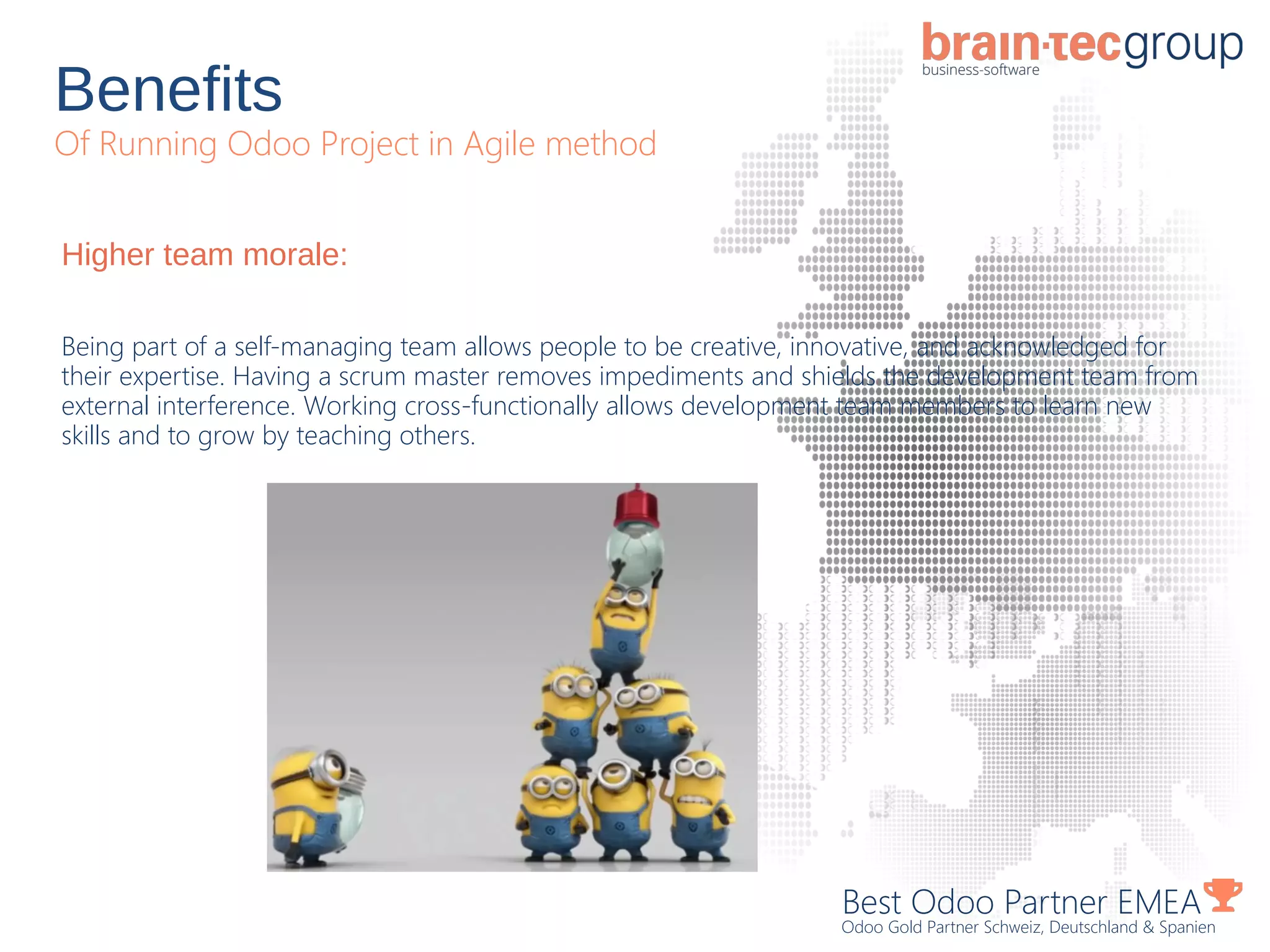 Benefits
Of Running Odoo Project in Agile method
Best Odoo Partner EMEA
Odoo Gold Partner Schweiz, Deutschland & Spanien
Higher team morale:
Being part of a self-managing team allows people to be creative, innovative, and acknowledged for
their expertise. Having a scrum master removes impediments and shields the development team from
external interference. Working cross-functionally allows development team members to learn new
skills and to grow by teaching others.
 