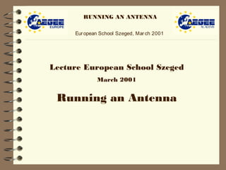 RUNNING AN ANTENNA
European School Szeged, March 2001
Lecture European School Szeged
March 2001
Running an Antenna
 