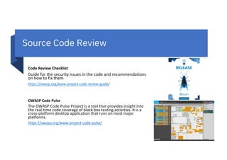 Source Code Review
Code Review Checklist
Guide for the security issues in the code and recommendations
on how to fix them
https://owasp.org/www-project-code-review-guide/
OWASP Code Pulse
The OWASP Code Pulse Project is a tool that provides insight into
the real-time code coverage of black box testing activities. It is a
cross-platform desktop application that runs on most major
platforms.
https://owasp.org/www-project-code-pulse/
 