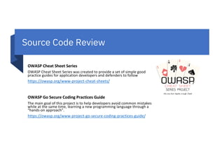 Source Code Review
OWASP Cheat Sheet Series
OWASP Cheat Sheet Series was created to provide a set of simple good
practice guides for application developers and defenders to follow
https://owasp.org/www-project-cheat-sheets/
OWASP Go Secure Coding Practices Guide
The main goal of this project is to help developers avoid common mistakes
while at the same time, learning a new programming language through a
“hands-on approach”.
https://owasp.org/www-project-go-secure-coding-practices-guide/
 