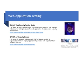 Web Application Testing
OWASP Web Security Testing Guide
The Web Security Testing Guide (WSTG) Project produces the premier
cybersecurity testing resource for web application developers and security
professionals.
https://owasp.org/www-project-web-security-testing-guide/
OWASP API Security Project
This project is designed to address the ever-increasing number of
organizations that are deploying potentially sensitive APIs as part of their
software offerings
https://owasp.org/www-project-api-security/
 