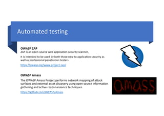 Automated testing
OWASP ZAP
ZAP is an open-source web application security scanner.
It is intended to be used by both those new to application security as
well as professional penetration testers
https://owasp.org/www-project-zap/
OWASP Amass
The OWASP Amass Project performs network mapping of attack
surfaces and external asset discovery using open source information
gathering and active reconnaissance techniques.
https://github.com/OWASP/Amass
 