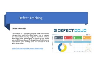 OWASP Defectdojo
DefectDojo is a security program and vulnerability
management tool. DefectDojo allows you to manage
our application security program, maintain product
and application information, schedule scans, triage
vulnerabilities and push findings into defect trackers.
Consolidate your findings into one source of truth
with DefectDojo.
https://owasp.org/www-project-defectdojo/
Defect Tracking
 