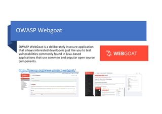 OWASP Webgoat
OWASP WebGoat is a deliberately insecure application
that allows interested developers just like you to test
vulnerabilities commonly found in Java-based
applications that use common and popular open source
components.
https://owasp.org/www-project-webgoat/
 