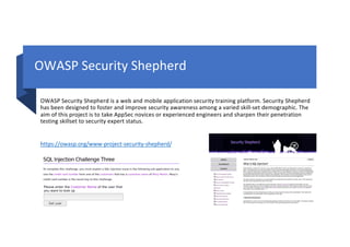 OWASP Security Shepherd
OWASP Security Shepherd is a web and mobile application security training platform. Security Shepherd
has been designed to foster and improve security awareness among a varied skill-set demographic. The
aim of this project is to take AppSec novices or experienced engineers and sharpen their penetration
testing skillset to security expert status.
https://owasp.org/www-project-security-shepherd/
 