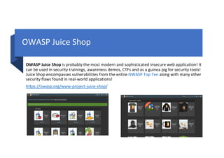 OWASP Juice Shop
OWASP Juice Shop is probably the most modern and sophisticated insecure web application! It
can be used in security trainings, awareness demos, CTFs and as a guinea pig for security tools!
Juice Shop encompasses vulnerabilities from the entire OWASP Top Ten along with many other
security flaws found in real-world applications!
https://owasp.org/www-project-juice-shop/
 