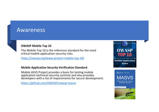 Awareness
OWASP Mobile Top 10
The Mobile Top 10 is the reference standard for the most
critical mobile application security risks.
https://owasp.org/www-project-mobile-top-10/
Mobile Application Security Verification Standard
Mobile ASVS Project provides a basis for testing mobile
application technical security controls and also provides
developers with a list of requirements for secure development.
https://github.com/OWASP/owasp-masvs
 