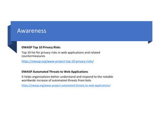 Awareness
OWASP Top 10 Privacy Risks
Top 10 list for privacy risks in web applications and related
countermeasures
https://owasp.org/www-project-top-10-privacy-risks/
OWASP Automated Threats to Web Applications
It helps organizations better understand and respond to the notable
worldwide increase of automated threats from bots
https://owasp.org/www-project-automated-threats-to-web-applications/
 