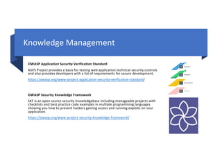 Knowledge Management
OWASP Application Security Verification Standard
ASVS Project provides a basis for testing web application technical security controls
and also provides developers with a list of requirements for secure development.
https://owasp.org/www-project-application-security-verification-standard/
OWASP Security Knowledge Framework
SKF is an open source security knowledgebase including manageable projects with
checklists and best practice code examples in multiple programming languages
showing you how to prevent hackers gaining access and running exploits on your
application.
https://owasp.org/www-project-security-knowledge-framework/
 