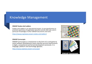 Knowledge Management
OWASP Snakes And Ladders
Snakes and Ladders is an educational project. It uses gamification to
promote awareness of application security controls and risks, and in
particular knowledge of other OWASP documents and tools.
https://owasp.org/www-project-snakes-and-ladders/
OWASP Cornucopia
OWASP Cornucopia is a mechanism in the form of a card game to
assist software development teams identify security requirements
in Agile, conventional and formal development processes. It is
language, platform and technology agnostic.
https://owasp.org/www-project-cornucopia/
 