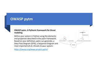 OWASP pytm
OWASP pytm: A Pythonic framework for threat
modeling
Define your system in Python using the elements
and properties described in the pytm framework.
Based on your definition, pytm can generate, a
Data Flow Diagram (DFD), a Sequence Diagram and
most important of all, threats to your system.
https://owasp.org/www-project-pytm/
 