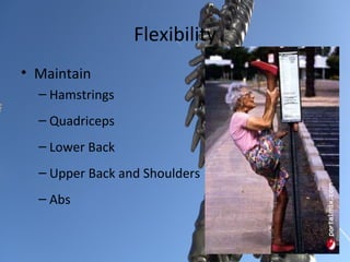 Flexibility
• Maintain
  – Hamstrings
  – Quadriceps
  – Lower Back
  – Upper Back and Shoulders
  – Abs
 