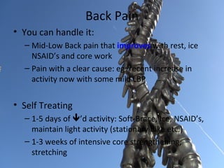 Back Pain
• You can handle it:
  – Mid-Low Back pain that improves with rest, ice
    NSAID’s and core work
  – Pain with a clear cause: eg: recent increase in
    activity now with some mild LBP


• Self Treating
  – 1-5 days of ’d activity: Soft-Brace, Ice, NSAID’s,
    maintain light activity (stationary bike etc.)
  – 1-3 weeks of intensive core strengthening,
    stretching
 