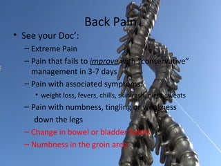 Back Pain
• See your Doc’:
  – Extreme Pain
  – Pain that fails to improve with “conservative”
    management in 3-7 days
  – Pain with associated symptoms:
     • weight loss, fevers, chills, skin rash, night sweats
  – Pain with numbness, tingling or weakness
     down the legs
  – Change in bowel or bladder habits
  – Numbness in the groin area
 