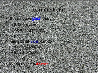 Learning Points
• Get to know your body
  – Basic Anatomy
  – What can go wrong


• Know what yo u can do
  – Prevent problems
  – Basic Treatment


• When to see a doctor
 