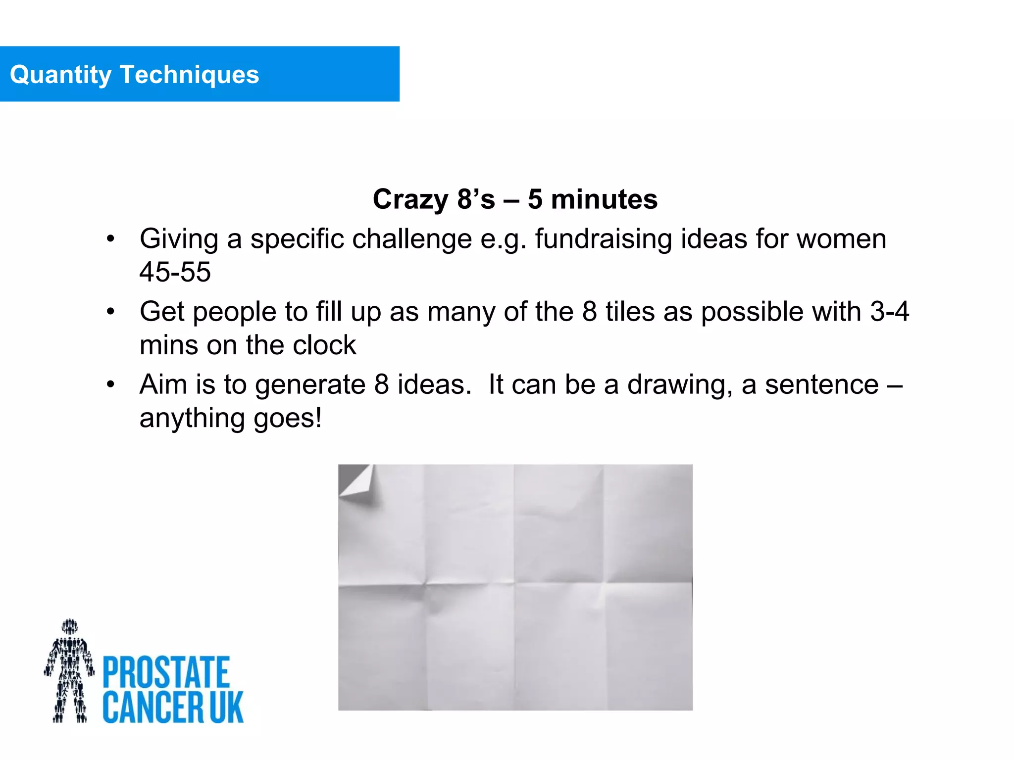 Crazy 8’s – 5 minutes
• Giving a specific challenge e.g. fundraising ideas for women
45-55
• Get people to fill up as many of the 8 tiles as possible with 3-4
mins on the clock
• Aim is to generate 8 ideas. It can be a drawing, a sentence –
anything goes!
Quantity Techniques
 