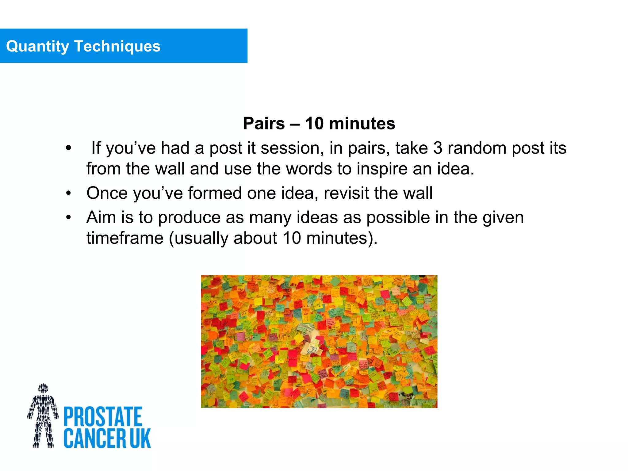 Pairs – 10 minutes
• If you’ve had a post it session, in pairs, take 3 random post its
from the wall and use the words to inspire an idea.
• Once you’ve formed one idea, revisit the wall
• Aim is to produce as many ideas as possible in the given
timeframe (usually about 10 minutes).
Quantity Techniques
 