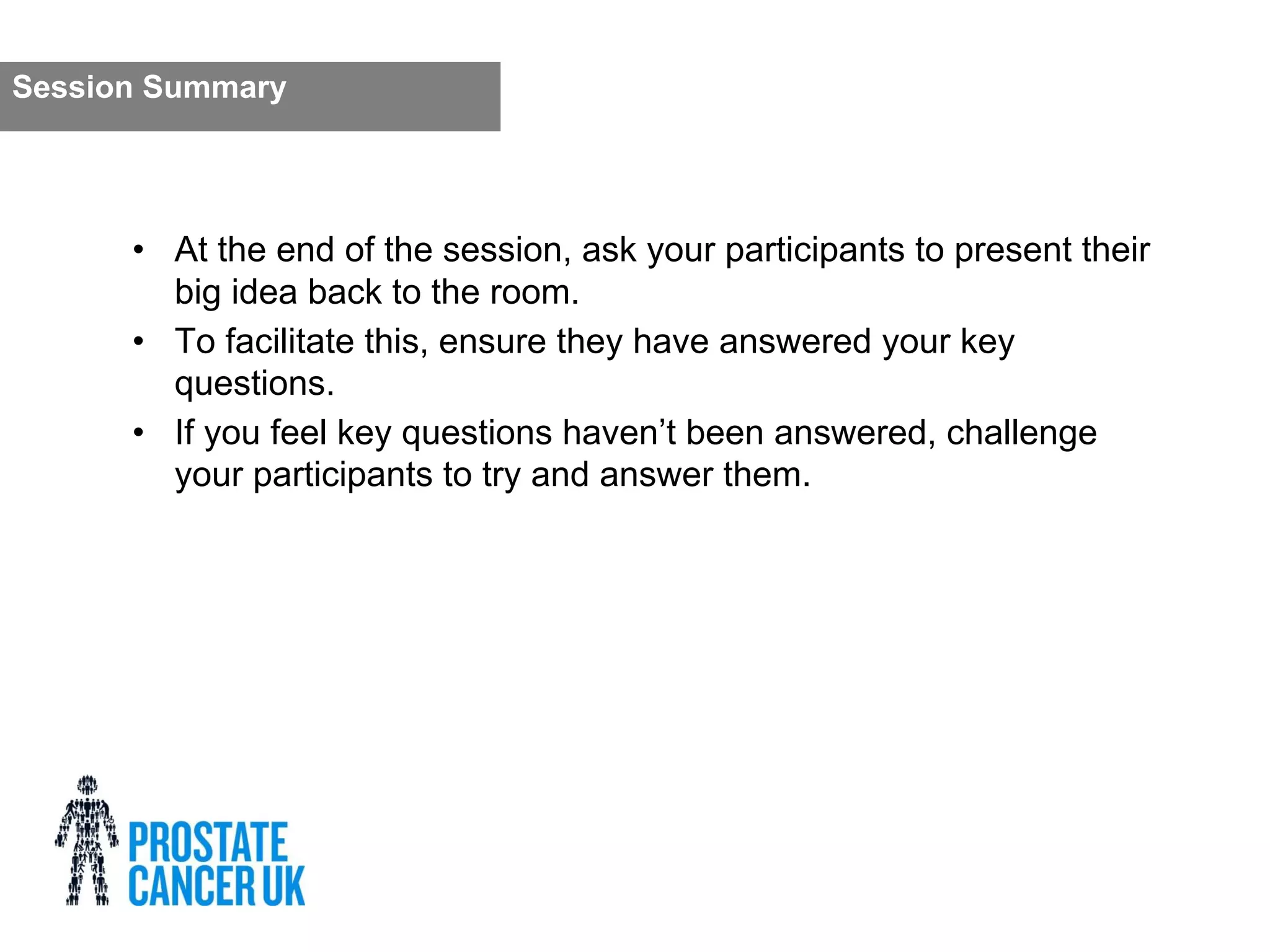 • At the end of the session, ask your participants to present their
big idea back to the room.
• To facilitate this, ensure they have answered your key
questions.
• If you feel key questions haven’t been answered, challenge
your participants to try and answer them.
Session Summary
 