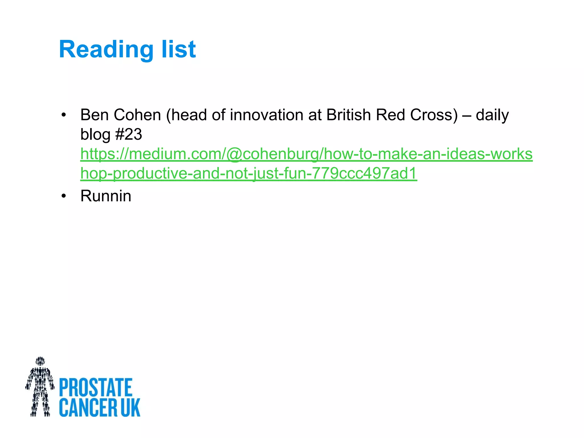 Reading list
• Ben Cohen (head of innovation at British Red Cross) – daily
blog #23
https://medium.com/@cohenburg/how-to-make-an-ideas-works
hop-productive-and-not-just-fun-779ccc497ad1
• Runnin
 