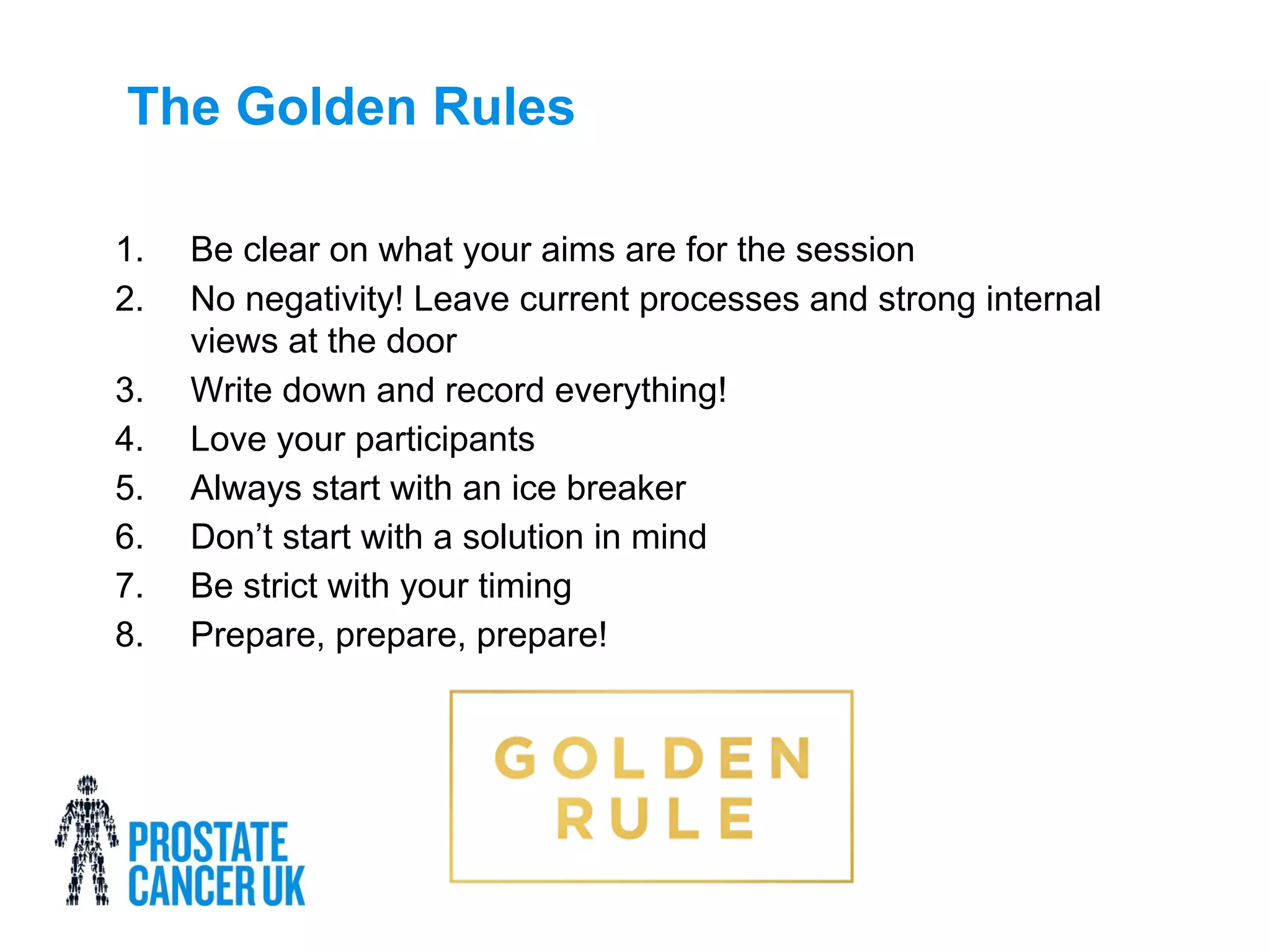 The Golden Rules
1. Be clear on what your aims are for the session
2. No negativity! Leave current processes and strong internal
views at the door
3. Write down and record everything!
4. Love your participants
5. Always start with an ice breaker
6. Don’t start with a solution in mind
7. Be strict with your timing
8. Prepare, prepare, prepare!
 