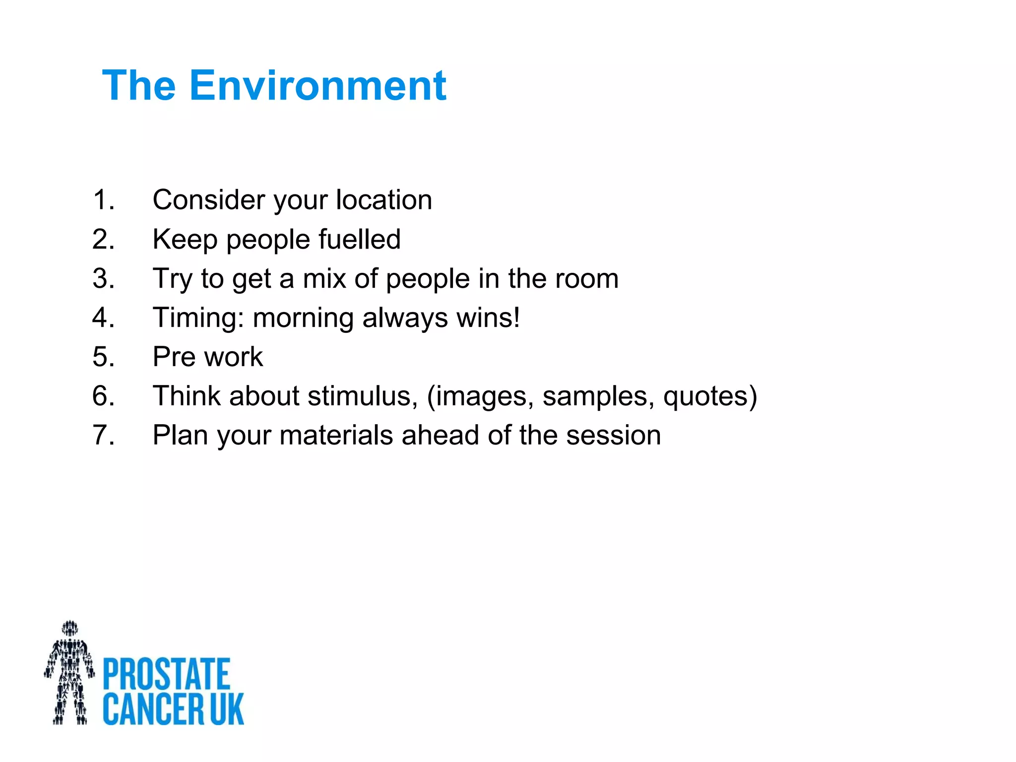 The Environment
1. Consider your location
2. Keep people fuelled
3. Try to get a mix of people in the room
4. Timing: morning always wins!
5. Pre work
6. Think about stimulus, (images, samples, quotes)
7. Plan your materials ahead of the session
 