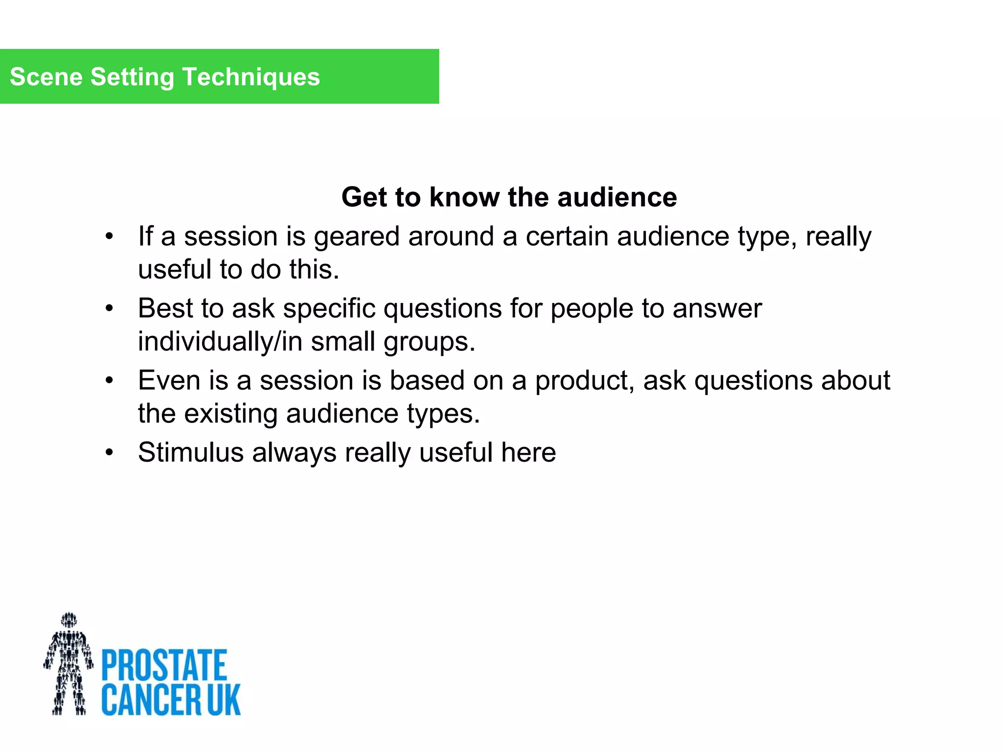 Get to know the audience
• If a session is geared around a certain audience type, really
useful to do this.
• Best to ask specific questions for people to answer
individually/in small groups.
• Even is a session is based on a product, ask questions about
the existing audience types.
• Stimulus always really useful here
Scene Setting Techniques
 