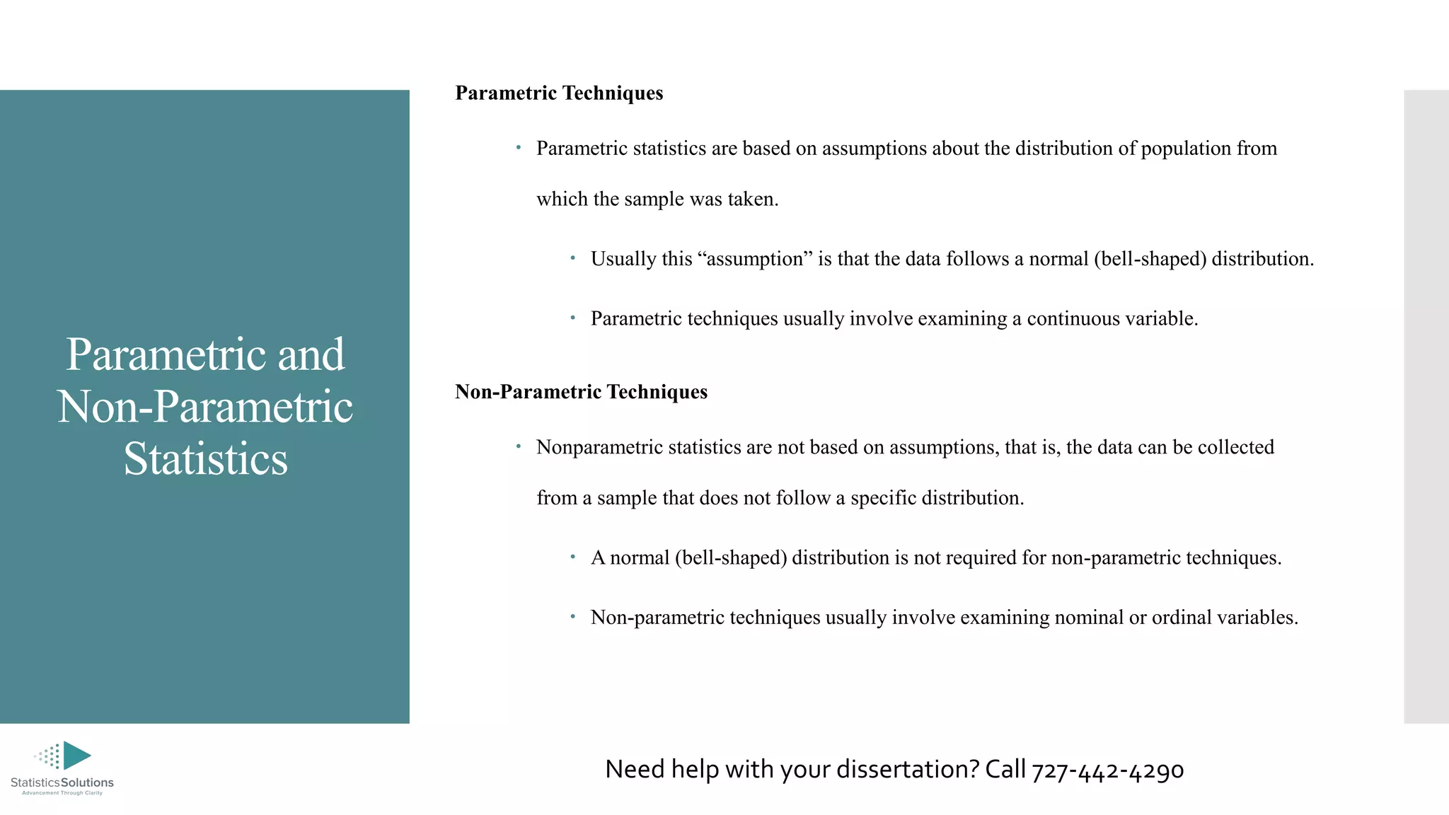 Parametric and
Non-Parametric
Statistics
Parametric Techniques
 Parametric statistics are based on assumptions about the distribution of population from
which the sample was taken.
 Usually this “assumption” is that the data follows a normal (bell-shaped) distribution.
 Parametric techniques usually involve examining a continuous variable.
Non-Parametric Techniques
 Nonparametric statistics are not based on assumptions, that is, the data can be collected
from a sample that does not follow a specific distribution.
 A normal (bell-shaped) distribution is not required for non-parametric techniques.
 Non-parametric techniques usually involve examining nominal or ordinal variables.
Need help with your dissertation? Call 727-442-4290
 