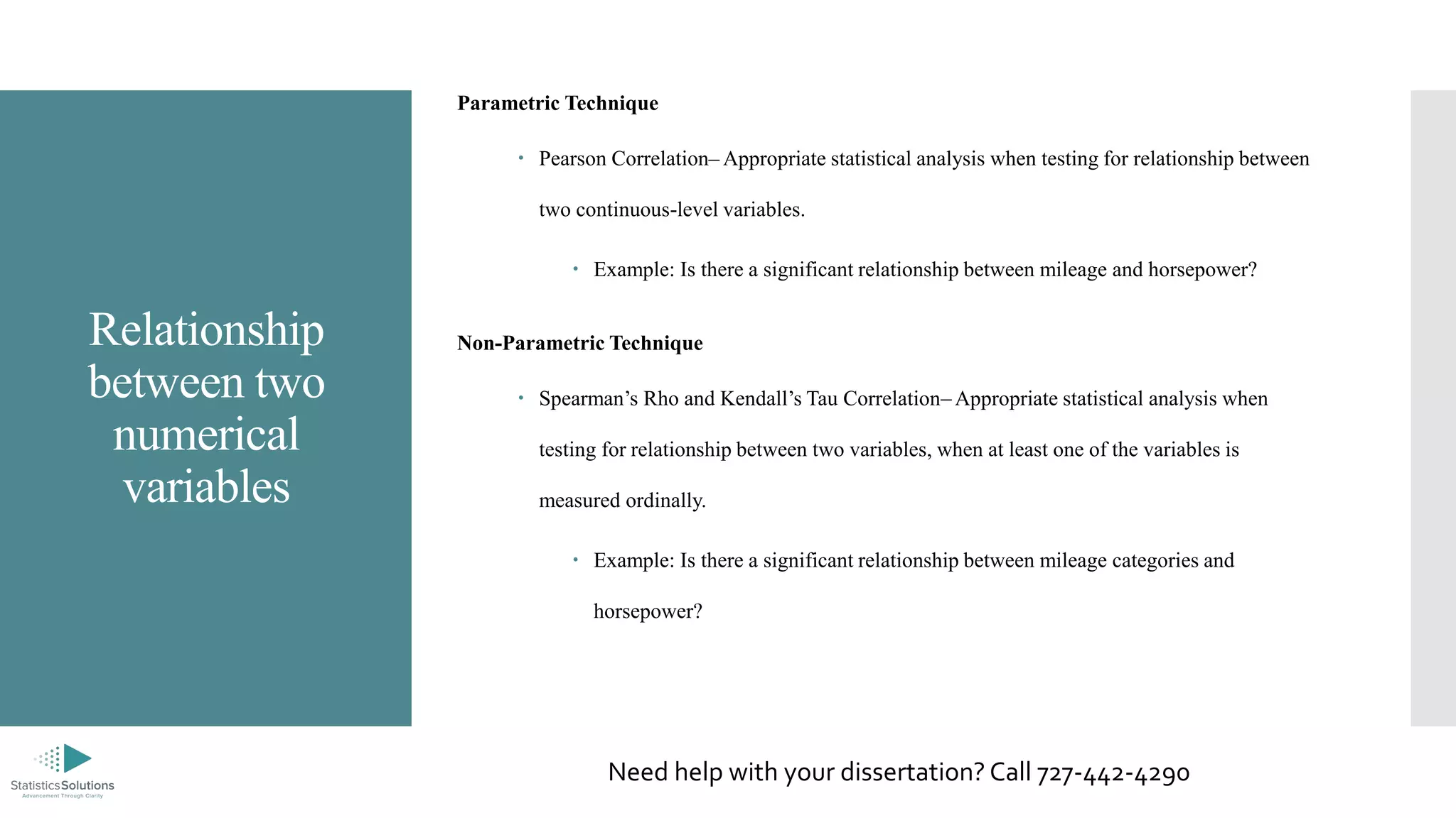 Relationship
between two
numerical
variables
Parametric Technique
 Pearson Correlation– Appropriate statistical analysis when testing for relationship between
two continuous-level variables.
 Example: Is there a significant relationship between mileage and horsepower?
Non-Parametric Technique
 Spearman’s Rho and Kendall’s Tau Correlation– Appropriate statistical analysis when
testing for relationship between two variables, when at least one of the variables is
measured ordinally.
 Example: Is there a significant relationship between mileage categories and
horsepower?
Need help with your dissertation? Call 727-442-4290
 