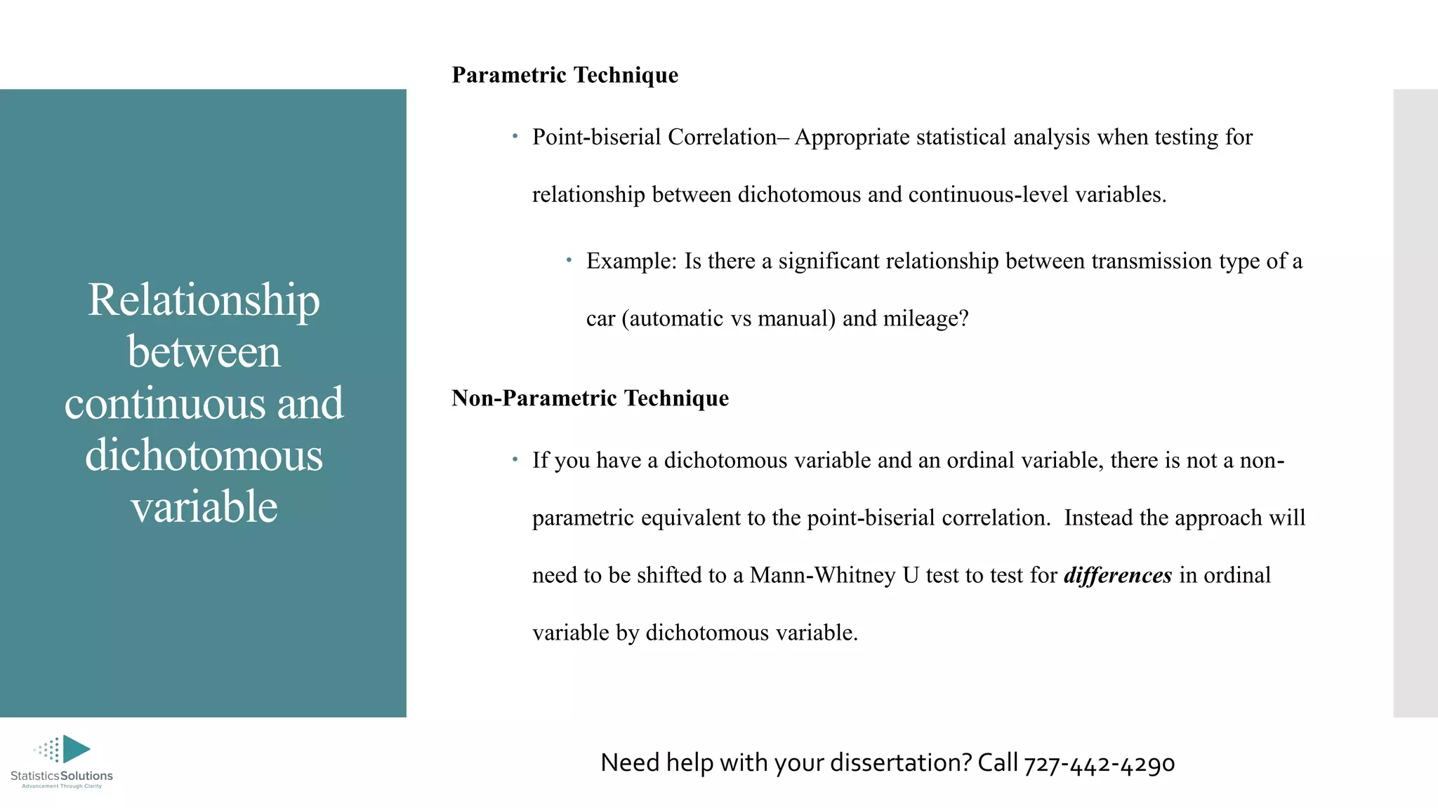 Relationship
between
continuous and
dichotomous
variable
Parametric Technique
 Point-biserial Correlation– Appropriate statistical analysis when testing for
relationship between dichotomous and continuous-level variables.
 Example: Is there a significant relationship between transmission type of a
car (automatic vs manual) and mileage?
Non-Parametric Technique
 If you have a dichotomous variable and an ordinal variable, there is not a non-
parametric equivalent to the point-biserial correlation. Instead the approach will
need to be shifted to a Mann-Whitney U test to test for differences in ordinal
variable by dichotomous variable.
Need help with your dissertation? Call 727-442-4290
 