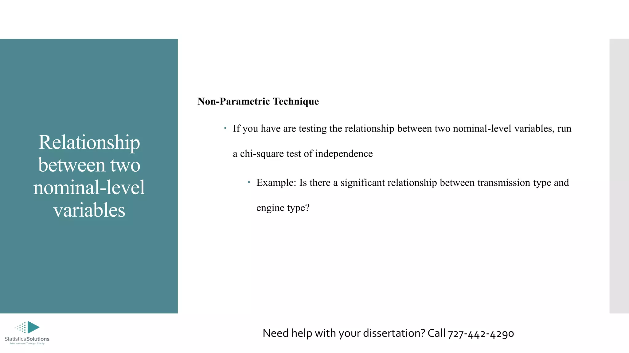 Relationship
between two
nominal-level
variables
Non-Parametric Technique
 If you have are testing the relationship between two nominal-level variables, run
a chi-square test of independence
 Example: Is there a significant relationship between transmission type and
engine type?
Need help with your dissertation? Call 727-442-4290
 