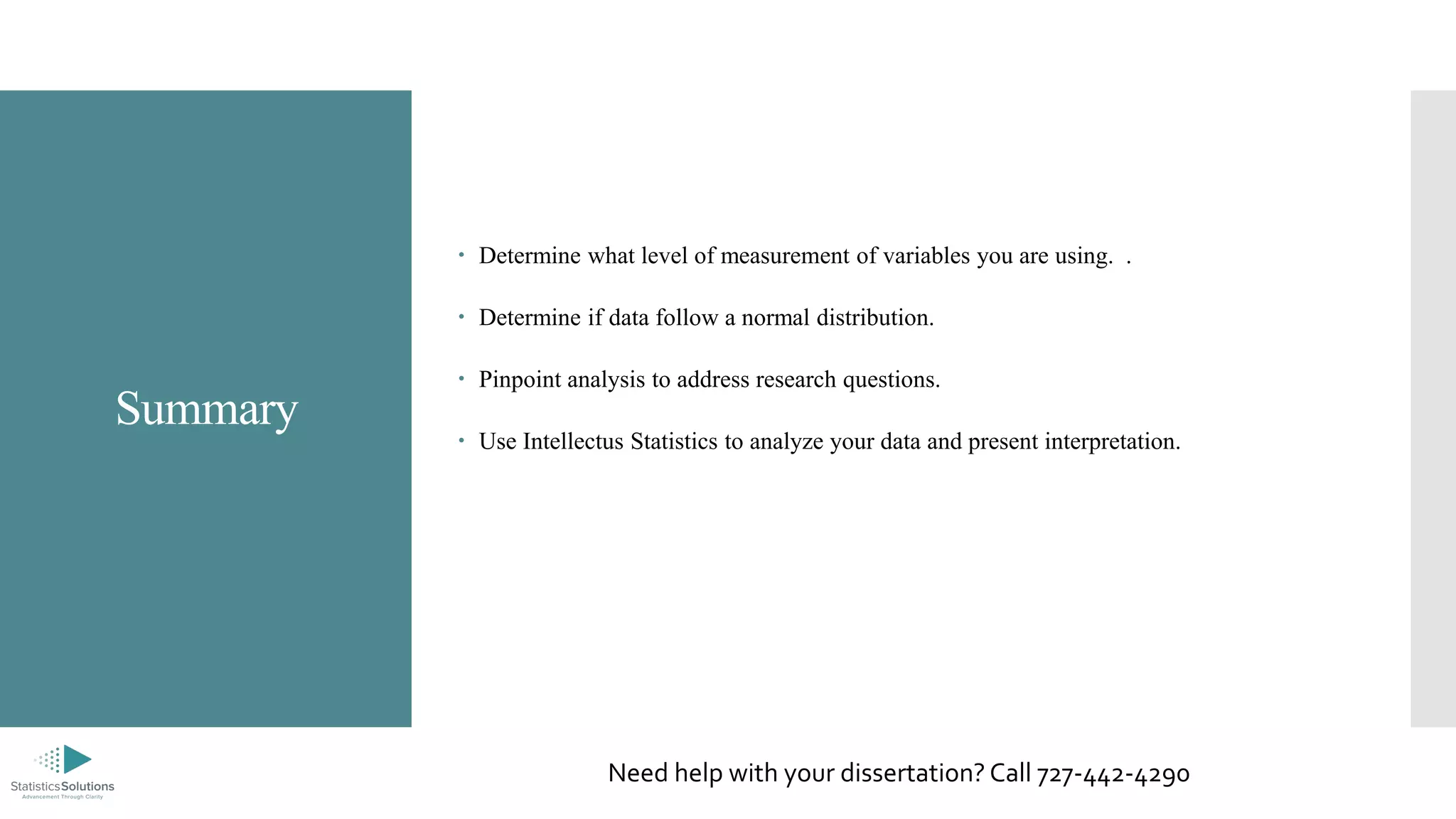 Summary
 Determine what level of measurement of variables you are using. .
 Determine if data follow a normal distribution.
 Pinpoint analysis to address research questions.
 Use Intellectus Statistics to analyze your data and present interpretation.
Need help with your dissertation? Call 727-442-4290
 