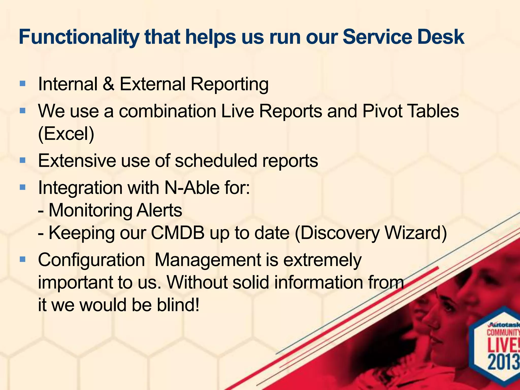 Functionality that helps us run our Service Desk
 Internal & External Reporting
 We use a combination Live Reports and Pivot Tables
(Excel)
 Extensive use of scheduled reports
 Integration with N-Able for:
- Monitoring Alerts
- Keeping our CMDB up to date (Discovery Wizard)
 Configuration Management is extremely
important to us. Without solid information from
it we would be blind!

 