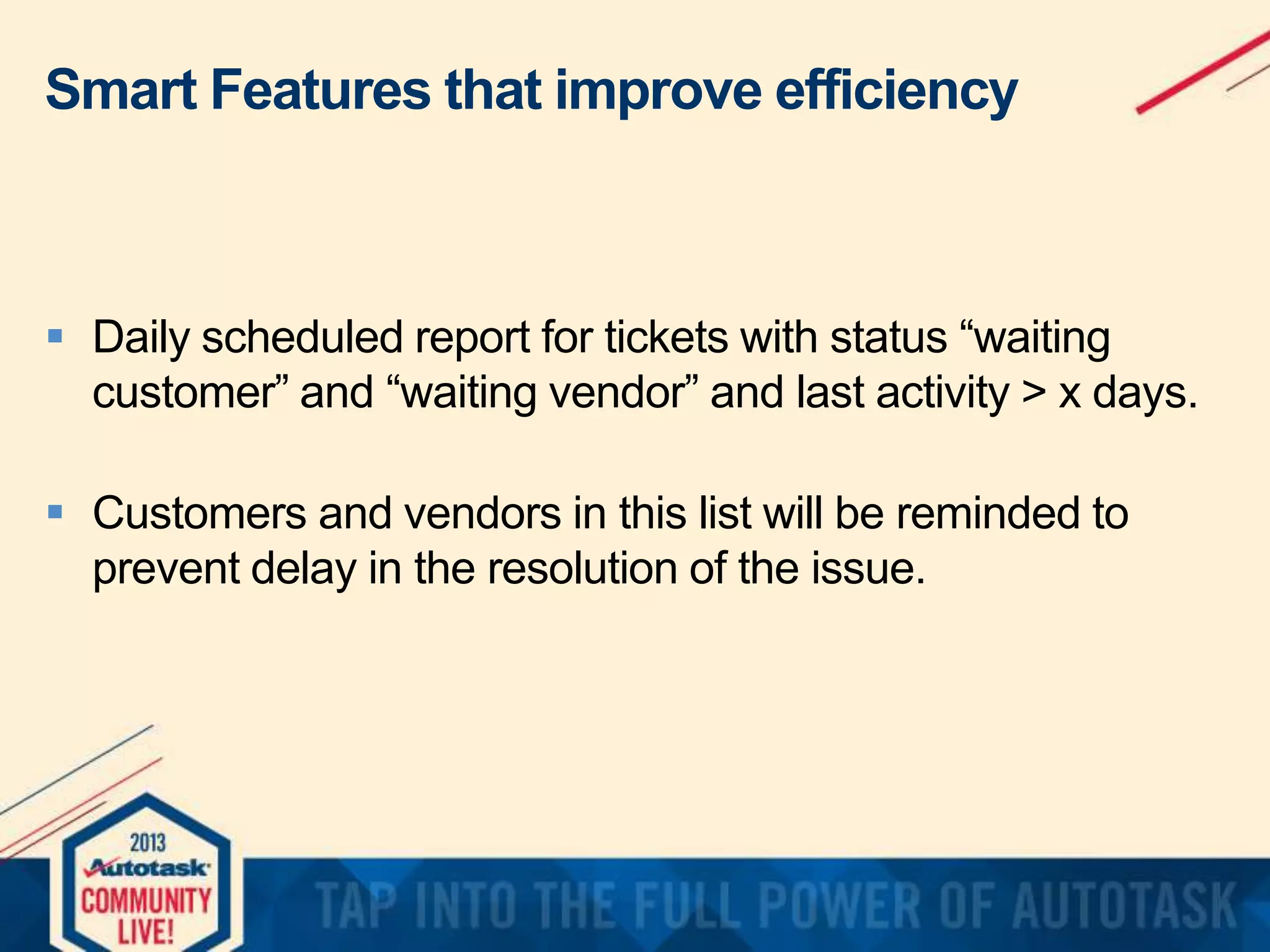 Smart Features that improve efficiency

 Daily scheduled report for tickets with status “waiting
customer” and “waiting vendor” and last activity > x days.
 Customers and vendors in this list will be reminded to
prevent delay in the resolution of the issue.

 