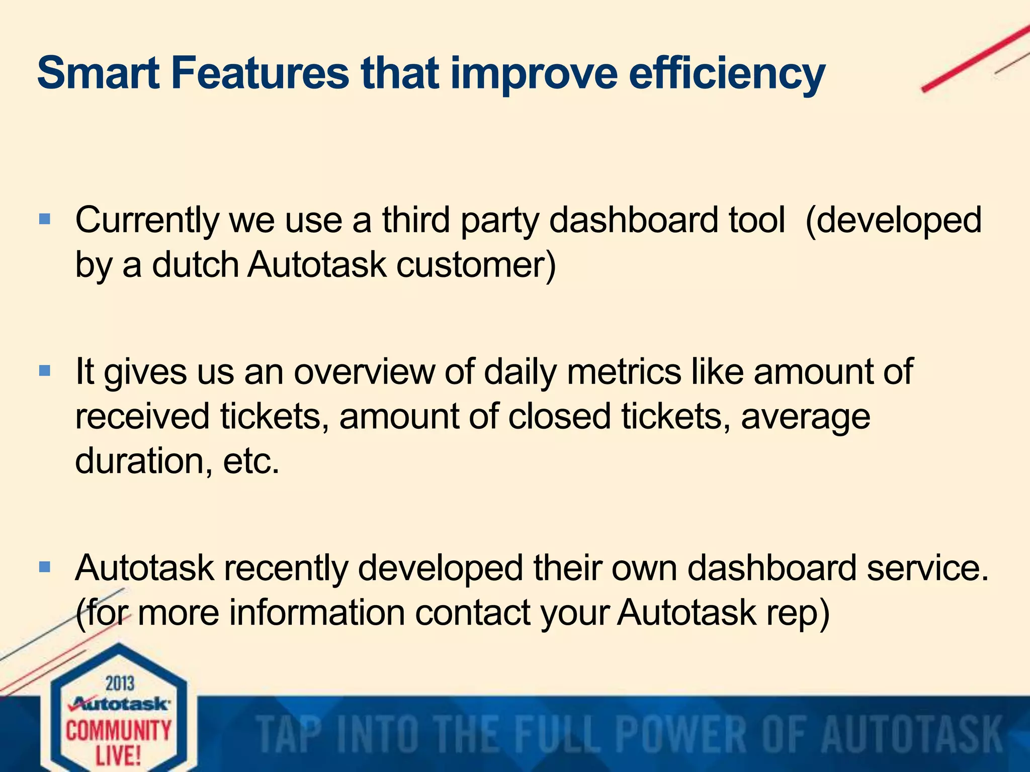 Smart Features that improve efficiency
 Currently we use a third party dashboard tool (developed
by a dutch Autotask customer)
 It gives us an overview of daily metrics like amount of
received tickets, amount of closed tickets, average
duration, etc.
 Autotask recently developed their own dashboard service.
(for more information contact your Autotask rep)

 