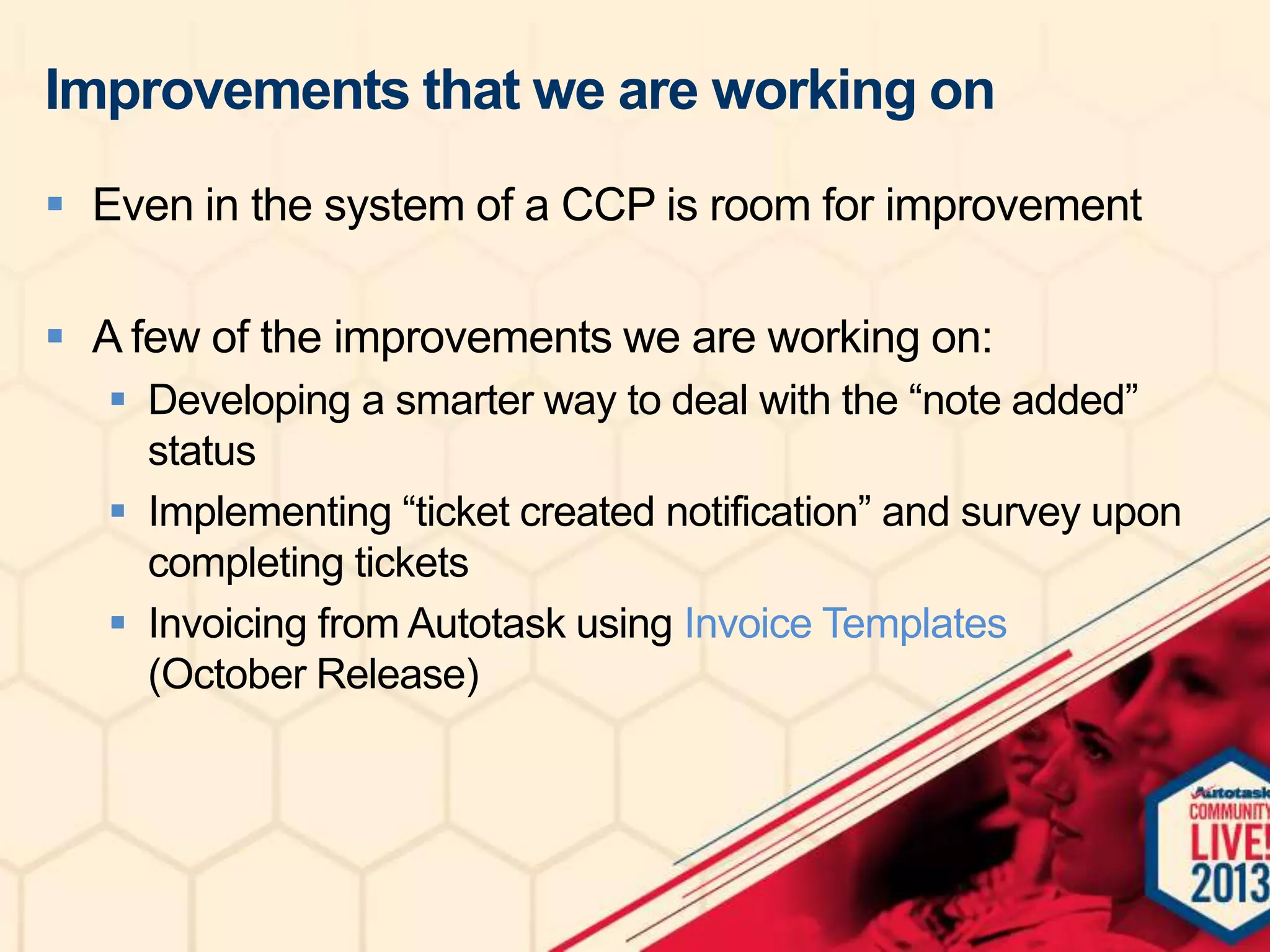 Improvements that we are working on
 Even in the system of a CCP is room for improvement

 A few of the improvements we are working on:
 Developing a smarter way to deal with the “note added”
status
 Implementing “ticket created notification” and survey upon
completing tickets
 Invoicing from Autotask using Invoice Templates
(October Release)

 