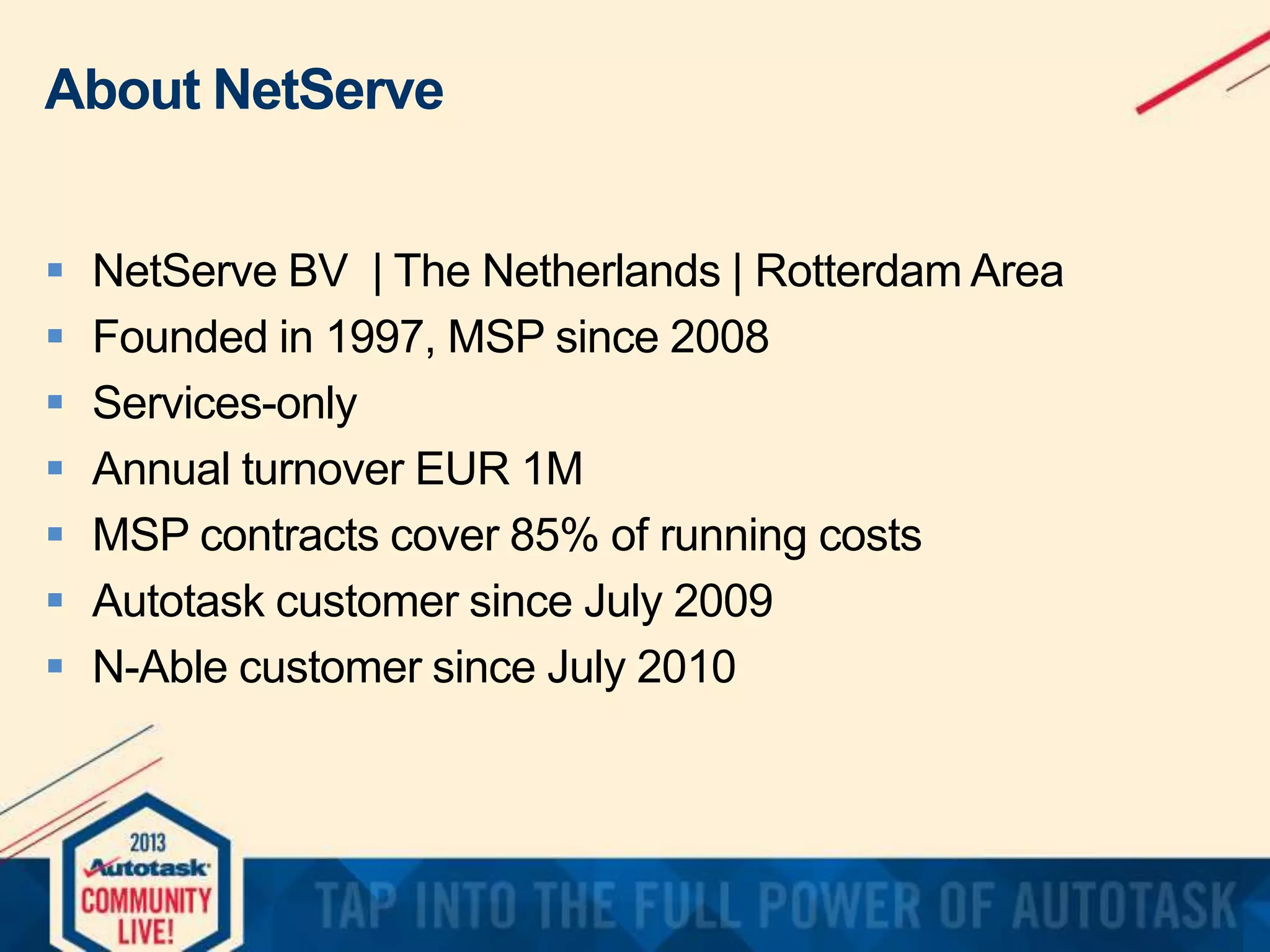 About NetServe








NetServe BV | The Netherlands | Rotterdam Area
Founded in 1997, MSP since 2008
Services-only
Annual turnover EUR 1M
MSP contracts cover 85% of running costs
Autotask customer since July 2009
N-Able customer since July 2010

 
