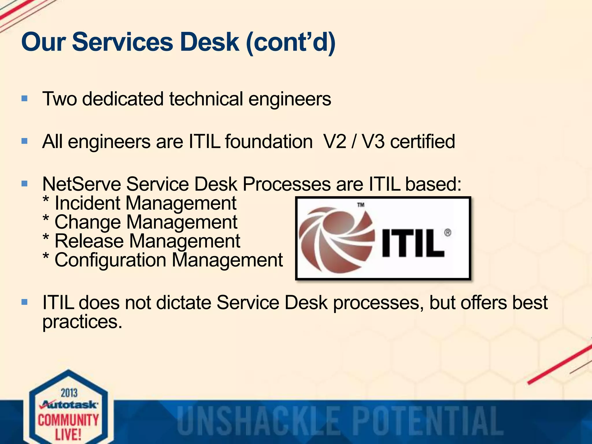 Our Services Desk (cont’d)
 Two dedicated technical engineers
 All engineers are ITIL foundation V2 / V3 certified
 NetServe Service Desk Processes are ITIL based:
* Incident Management
* Change Management
* Release Management
* Configuration Management
 ITIL does not dictate Service Desk processes, but offers best
practices.

 