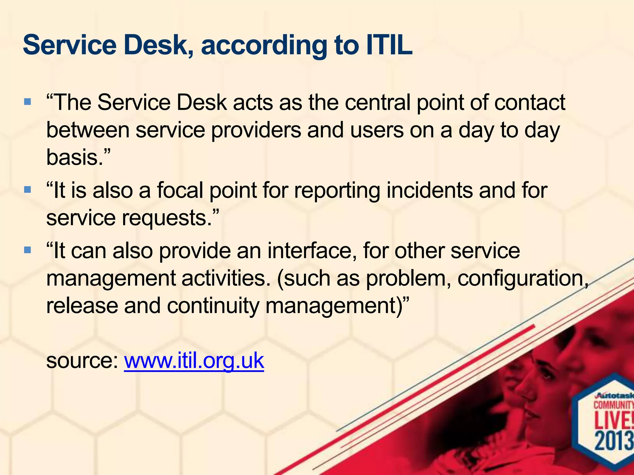 Service Desk, according to ITIL
 “The Service Desk acts as the central point of contact
between service providers and users on a day to day
basis.”
 “It is also a focal point for reporting incidents and for
service requests.”
 “It can also provide an interface, for other service
management activities. (such as problem, configuration,
release and continuity management)”
source: www.itil.org.uk

 