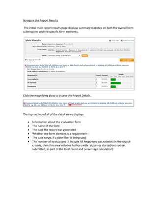 Navigate the Report Results
The initial main report results page displays summary statistics on both the overall form
submissions and the specific form elements.
Click the magnifying glass to access the Report Details.
The top section of all of the detail views displays:
 Information about the evaluation form
 The name of the form
 The date the report was generated
 Whether the form element is a requirement
 The date range, if a date filter is being used
 The number of evaluations (If Include All Responses was selected in the search
criteria, then this area includes Authors with responses started but not yet
submitted, as part of the total count and percentage calculation)
 