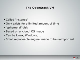 The OpenStack VM
●
Called 'Instance'
●
Only exists for a limited amount of time
●
'ephemeral' disk
●
Based on a 'cloud' OS image
●
Can be Linux, Windows, ...
●
Small replaceable engine, made to be unimportant
 