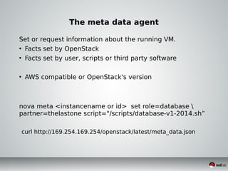 The meta data agent
Set or request information about the running VM.
• Facts set by OpenStack
• Facts set by user, scripts or third party software
• AWS compatible or OpenStack's version
nova meta <instancename or id> set role=database 
partner=thelastone script="/scripts/database-v1-2014.sh”
curl http://169.254.169.254/openstack/latest/meta_data.json
 