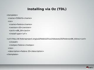 Installing via Oz (TDL)
<template>
<name>f20btrfs</name>
<os>
<name>Fedora</name>
<version>20</version>
<arch>x86_64</arch>
<install type='url'>
<url>http://dl.fedoraproject.org/pub/fedora/linux/releases/20/Fedora/x86_64/os/</url>
</install>
<rootpw>fedora</rootpw>
</os>
<description>Fedora 20</description>
</template>
 