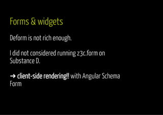 Forms & widgets 
Deform is not rich enough. 
I did not considered running z3c.form on 
Substance D. 
➜ client-side rendering!! with Angular Schema 
Form 
 