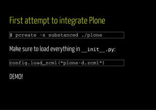 First attempt to integrate Plone 
$ pcreate -s substanced ./plone 
Make sure to load everything in __init__.py: 
config.load_zcml("plone-d.zcml") 
DEMO! 
 