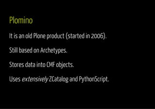 Plomino 
It is an old Plone product (started in 2006). 
Still based on Archetypes. 
Stores data into CMF objects. 
Uses extensively ZCatalog and PythonScript. 
 
