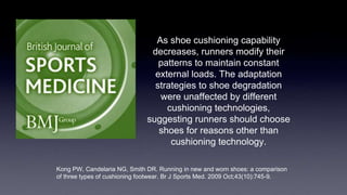 As shoe cushioning capability
decreases, runners modify their
patterns to maintain constant
external loads. The adaptation
strategies to shoe degradation
were unaffected by different
cushioning technologies,
suggesting runners should choose
shoes for reasons other than
cushioning technology.
Kong PW, Candelaria NG, Smith DR. Running in new and worn shoes: a comparison
of three types of cushioning footwear. Br J Sports Med. 2009 Oct;43(10):745-9.
 
