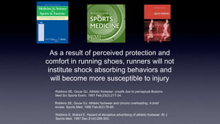 As a result of perceived protection and
comfort in running shoes, runners will not
institute shock absorbing behaviors and
will become more susceptible to injury
Robbins SE, Gouw GJ. Athletic footwear: unsafe due to perceptual illusions.
Med Sci Sports Exerc. 1991 Feb;23(2):217-24.
Robbins SE, Gouw GJ. Athletic footwear and chronic overloading. A brief
review. Sports Med. 1990 Feb;9(2):76-85.
Robbins S, Waked E. Hazard of deceptive advertising of athletic footwear. Br J
Sports Med. 1997 Dec;31(4):299-303.
 