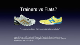 Trainers vs Flats?
Logan S, Hunter I, J Ty Hopkins JT, Feland JB, Parcell AC. Ground reaction force
differences between running shoes, racing flats, and distance spikes in runners. J Sports
Sci Med. 2010 Mar 1;9(1):147-53
“….recommendation that runners transition gradually”
 