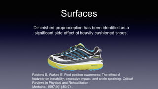 Surfaces
Robbins S, Waked E. Foot position awareness: The effect of
footwear on instability, excessive impact, and ankle spraining. Critical
Reviews in Physical and Rehabilitation
Medicine. 1997;9(1):53-74.
Diminished proprioception has been identified as a
significant side effect of heavily cushioned shoes.
 