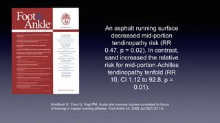 An asphalt running surface
decreased mid-portion
tendinopathy risk (RR
0.47, p = 0.02). In contrast,
sand increased the relative
risk for mid-portion Achilles
tendinopathy tenfold (RR
10, CI 1.12 to 92.8, p =
0.01).
Knobloch K, Yoon U, Vogt PM. Acute and overuse injuries correlated to hours
of training in master running athletes. Foot Ankle Int. 2008 Jul;29(7):671-6.
 
